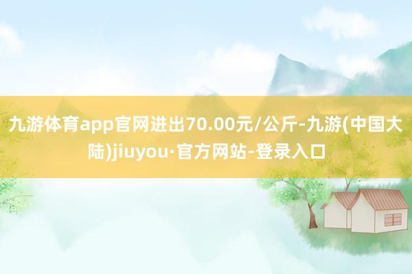 九游体育app官网进出70.00元/公斤-九游(中国大陆)jiuyou·官方网站-登录入口