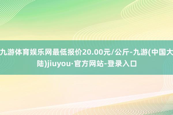 九游体育娱乐网最低报价20.00元/公斤-九游(中国大陆)jiuyou·官方网站-登录入口