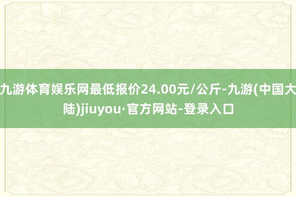 九游体育娱乐网最低报价24.00元/公斤-九游(中国大陆)jiuyou·官方网站-登录入口