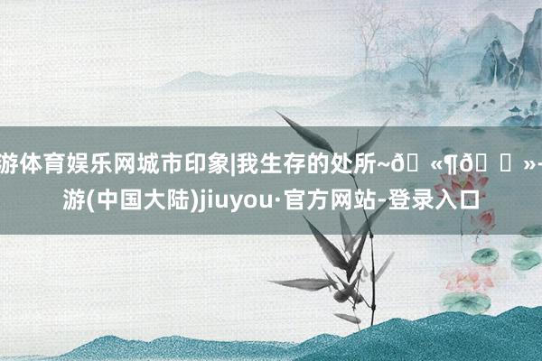 九游体育娱乐网城市印象|我生存的处所~🫶🏻-九游(中国大陆)jiuyou·官方网站-登录入口