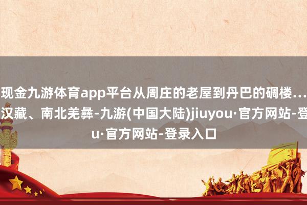 现金九游体育app平台从周庄的老屋到丹巴的碉楼……东西汉藏、南北羌彝-九游(中国大陆)jiuyou·官方网站-登录入口