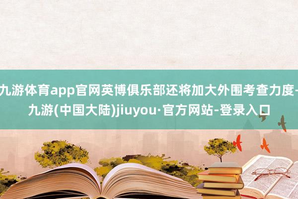 九游体育app官网英博俱乐部还将加大外围考查力度-九游(中国大陆)jiuyou·官方网站-登录入口