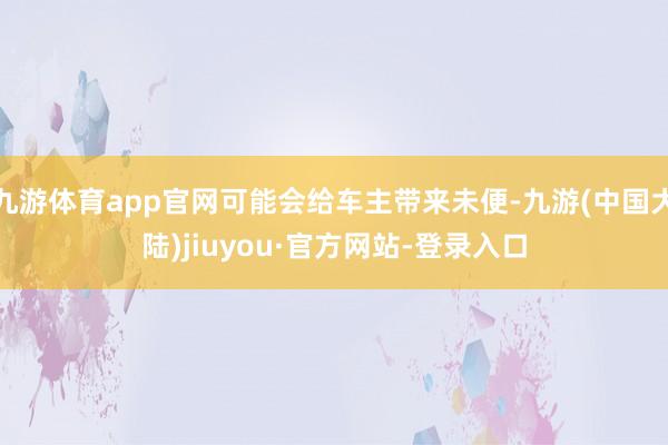 九游体育app官网可能会给车主带来未便-九游(中国大陆)jiuyou·官方网站-登录入口