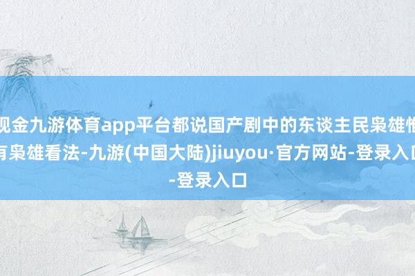 现金九游体育app平台都说国产剧中的东谈主民枭雄惟有枭雄看法-九游(中国大陆)jiuyou·官方网站-登录入口