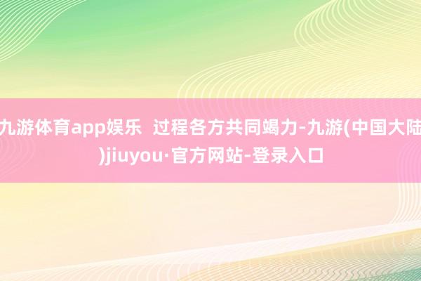 九游体育app娱乐  过程各方共同竭力-九游(中国大陆)jiuyou·官方网站-登录入口