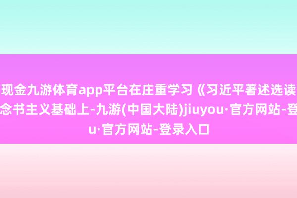 现金九游体育app平台在庄重学习《习近平著述选读》等必念书主义基础上-九游(中国大陆)jiuyou·官方网站-登录入口