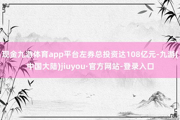 现金九游体育app平台左券总投资达108亿元-九游(中国大陆)jiuyou·官方网站-登录入口