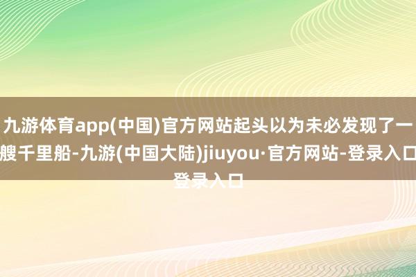 九游体育app(中国)官方网站起头以为未必发现了一艘千里船-九游(中国大陆)jiuyou·官方网站-登录入口