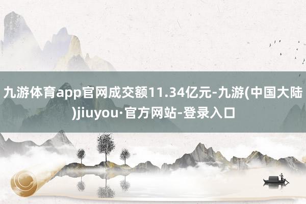 九游体育app官网成交额11.34亿元-九游(中国大陆)jiuyou·官方网站-登录入口