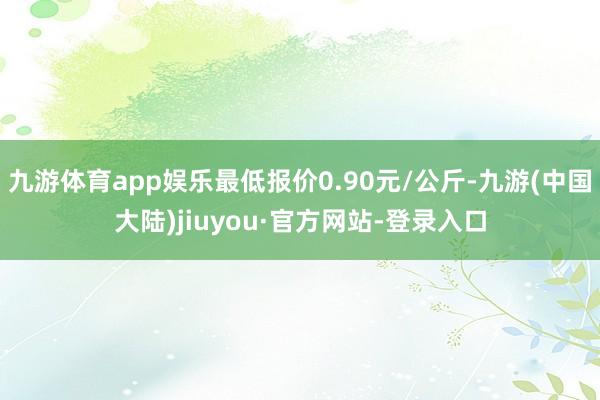 九游体育app娱乐最低报价0.90元/公斤-九游(中国大陆)jiuyou·官方网站-登录入口