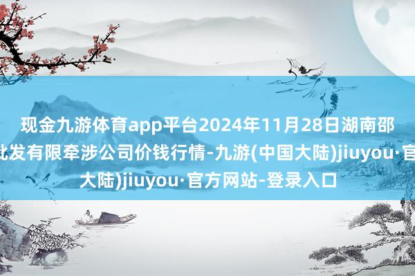 现金九游体育app平台2024年11月28日湖南邵阳市江北农居品批发有限牵涉公司价钱行情-九游(中国大陆)jiuyou·官方网站-登录入口