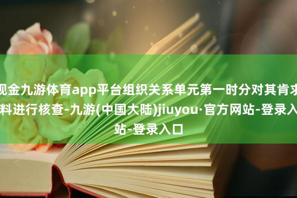 现金九游体育app平台组织关系单元第一时分对其肯求材料进行核查-九游(中国大陆)jiuyou·官方网站-登录入口