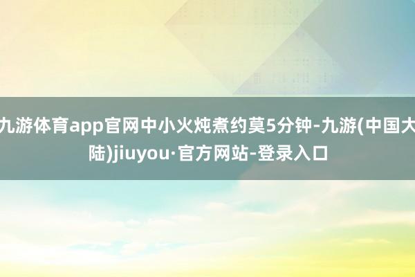 九游体育app官网中小火炖煮约莫5分钟-九游(中国大陆)jiuyou·官方网站-登录入口