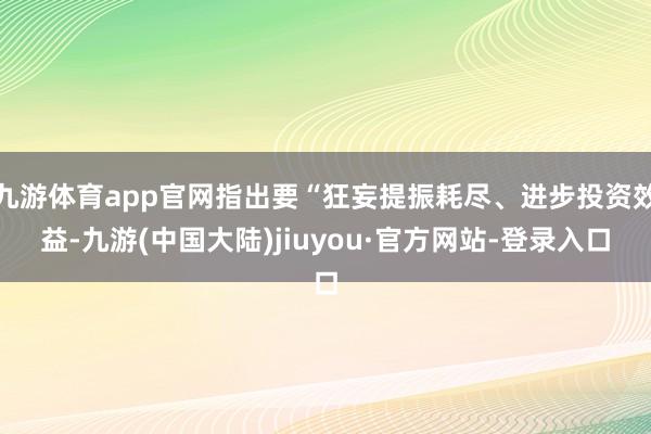 九游体育app官网指出要“狂妄提振耗尽、进步投资效益-九游(中国大陆)jiuyou·官方网站-登录入口