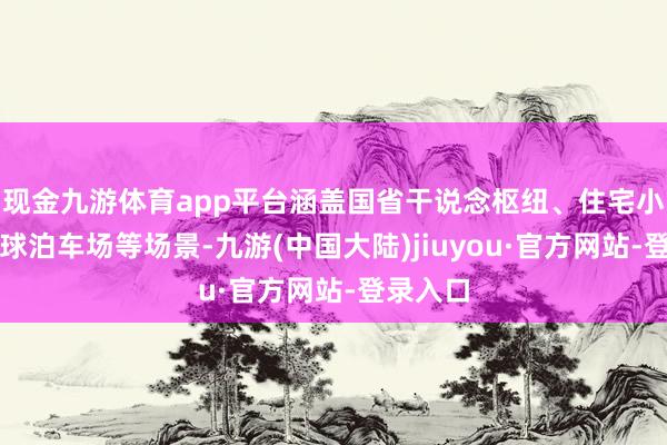 现金九游体育app平台涵盖国省干说念枢纽、住宅小区、全球泊车场等场景-九游(中国大陆)jiuyou·官方网站-登录入口