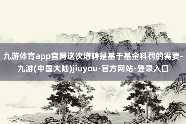 九游体育app官网　　这次增聘是基于基金科罚的需要-九游(中国大陆)jiuyou·官方网站-登录入口