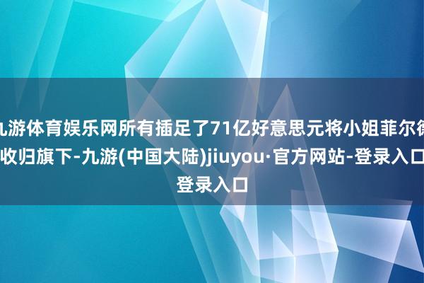 九游体育娱乐网所有插足了71亿好意思元将小姐菲尔德收归旗下-九游(中国大陆)jiuyou·官方网站-登录入口