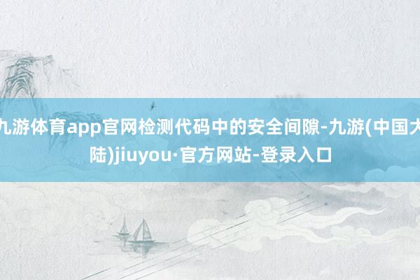 九游体育app官网检测代码中的安全间隙-九游(中国大陆)jiuyou·官方网站-登录入口