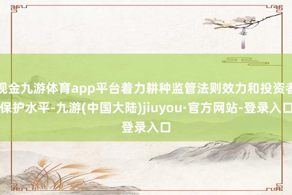 现金九游体育app平台着力耕种监管法则效力和投资者保护水平-九游(中国大陆)jiuyou·官方网站-登录入口