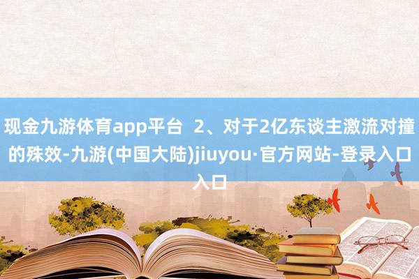 现金九游体育app平台  2、对于2亿东谈主激流对撞的殊效-九游(中国大陆)jiuyou·官方网站-登录入口