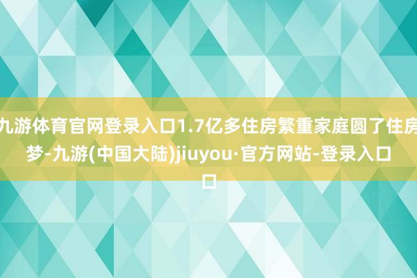 九游体育官网登录入口1.7亿多住房繁重家庭圆了住房梦-九游(中国大陆)jiuyou·官方网站-登录入口